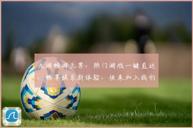 九游畅游无界，热门游戏一键直达，畅享娱乐新体验，快来加入我们吧，惊喜不断