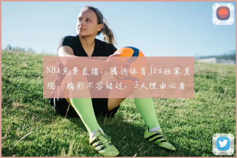 NBA免费直播，腾讯体育jrs独家呈现，精彩不容错过，3大理由必看
