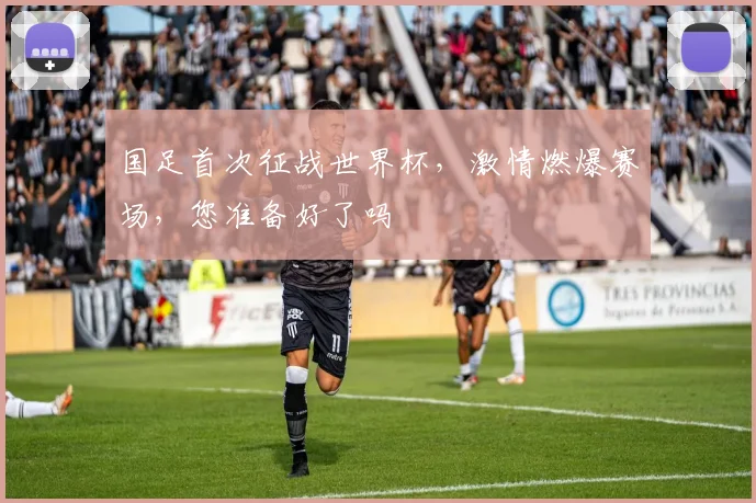 国足首次征战世界杯，激情燃爆赛场，您准备好了吗