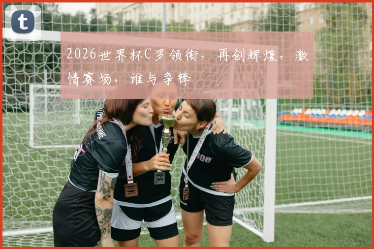 2026世界杯C罗领衔，再创辉煌，激情赛场，谁与争锋
