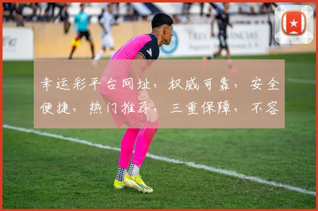幸运彩平台网址，权威可靠，安全便捷，热门推荐，三重保障，不容错过，敬请关注