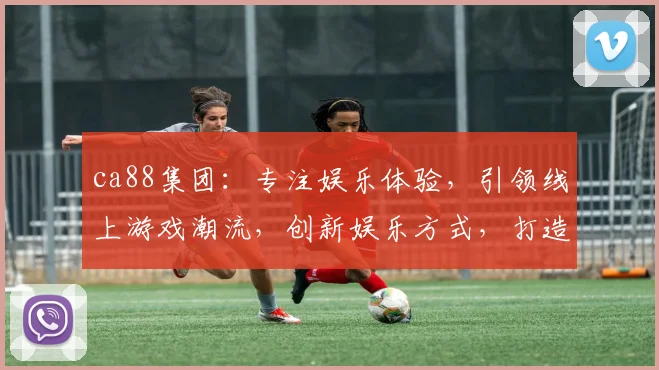 ca88集团：专注娱乐体验，引领线上游戏潮流，创新娱乐方式，打造一流平台，三重保障，尽享欢乐