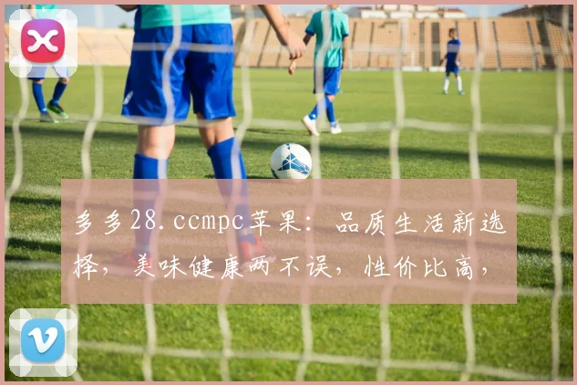 多多28.ccmpc苹果：品质生活新选择，美味健康两不误，性价比高，值得拥有